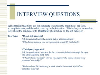 Self-appraisal Questions ask the candidate to explain the meaning of the facts,
accomplishments, and data that come up in the interview. This helps you to translate
facts about the candidate into hypotheses about future on-the-job behavior.
Two Types Direct Self-appraisal
Ask the candidate directly about a fact or accomplishment –
“Why do you suppose you were promoted so quickly in that job?
Third-party appraisal
Ask the candidate to interpret the fact or accomplishment through the eyes
of a knowledgeable third-party –
“If I called your manager, why do you suppose she would say you were
promoted so quickly?”
Obtain and use the third-party’s name to raise the candor level of the
candidate’s answer.
INTERVIEW QUESTIONS
 