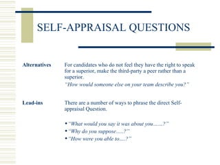 SELF-APPRAISAL QUESTIONS
Alternatives For candidates who do not feel they have the right to speak
for a superior, make the third-party a peer rather than a
superior.
“How would someone else on your team describe you?”
Lead-ins There are a number of ways to phrase the direct Self-
appraisal Question.
“What would you say it was about you……?”
“Why do you suppose…..?”
“How were you able to….?”
 