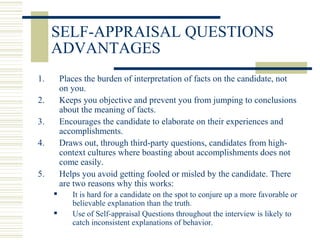 SELF-APPRAISAL QUESTIONS
ADVANTAGES
1. Places the burden of interpretation of facts on the candidate, not
on you.
2. Keeps you objective and prevent you from jumping to conclusions
about the meaning of facts.
3. Encourages the candidate to elaborate on their experiences and
accomplishments.
4. Draws out, through third-party questions, candidates from high-
context cultures where boasting about accomplishments does not
come easily.
5. Helps you avoid getting fooled or misled by the candidate. There
are two reasons why this works:
 It is hard for a candidate on the spot to conjure up a more favorable or
believable explanation than the truth.
 Use of Self-appraisal Questions throughout the interview is likely to
catch inconsistent explanations of behavior.
 