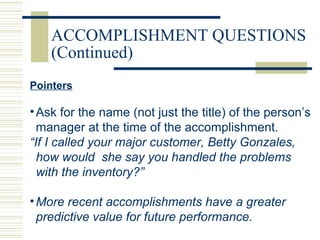 ACCOMPLISHMENT QUESTIONS
(Continued)
Pointers
•Ask for the name (not just the title) of the person’s
manager at the time of the accomplishment.
“If I called your major customer, Betty Gonzales,
how would she say you handled the problems
with the inventory?”
•More recent accomplishments have a greater
predictive value for future performance.
 
