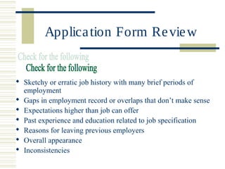 Application Form Review
 Sketchy or erratic job history with many brief periods of
employment
 Gaps in employment record or overlaps that don’t make sense
 Expectations higher than job can offer
 Past experience and education related to job specification
 Reasons for leaving previous employers
 Overall appearance
 Inconsistencies
 