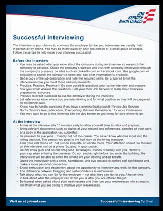 Visit us at jobsnd.com Successful Interviewing Tip Sheet
Successful Interviewing
The interview is your chance to convince the employer to hire you. Interviews are usually held
in person or by phone. You may be interviewed by only one person or a small group of people.
Follow these tips to help make your interview successful.
Before the Interview
	 •	 You may be asked what you know about the company during an interview so research the
company in advance. Check the company’s website and visit with company employees through
the company’s presence on sites such as LinkedIn.com or Facebook.com. Use google.com or
bing.com to search the company’s name and see what information is available.
	 •	 Get a copy of the job description and note the required skills. Be prepared to tell the
interviewers how you meet those skill requirements.
	 •	 Practice, Practice, Practice!!! Go over possible questions prior to the interview and prepare
how you would answer the questions. Call your local Job Service to learn about interview
preparation resources.
	 •	 Prepare relevant questions to ask the employer during the interview.
	 •	 Let references know where you are interviewing and for what position so they will be prepared
for reference calls.
	 •	 Know how to handle questions if you have a criminal background. Review Job Service
North Dakota’s free publication, ‘Overcoming Criminal Convictions,’ for more information.
	 •	 You may want to go to the interview site the day before so you know for sure where to go.
At the Interview
	 •	 Arrive at the interview site 10 minutes early to allow yourself time to relax and prepare.
	 •	 Bring relevant documents such as copies of your résumé and references, samples of your work,
or a copy of the application you submitted.
	 •	 Be pleasant to everyone…friendly but not too casual. You never know who has input into the
hiring decision. The person you pass in the hall may be the hiring manager.
	 •	 Turn your cell phone off, not just on etiquette or vibrate mode. Your attention should be focused
on the interview, not on a phone ‘buzzing’ in your pocket.
	 •	 Do not chew gum and do not bring food, beverages, friends or family with you. Remove
your cap when entering the business. Do not smoke right before you enter the building; the
interviewer will be able to smell the smoke on your clothing and/or breath.
	 •	 Greet the interviewer with a smile, handshake, and eye contact to portray self-confidence and
make a more personal connection.
	 •	 Show enthusiasm and excitement about the opportunity to interview and work for the company.
The difference between bragging and self-confidence is enthusiasm.
	 •	 Talk about what you can do for the employer – not what they can do for you. A better time
to talk about what the employer can do for you is after you are offered the job.
	 •	 Be honest when asked about your weaknesses and then turn your weaknesses into strengths.
Tell them what you are doing to improve your weaknesses.
 