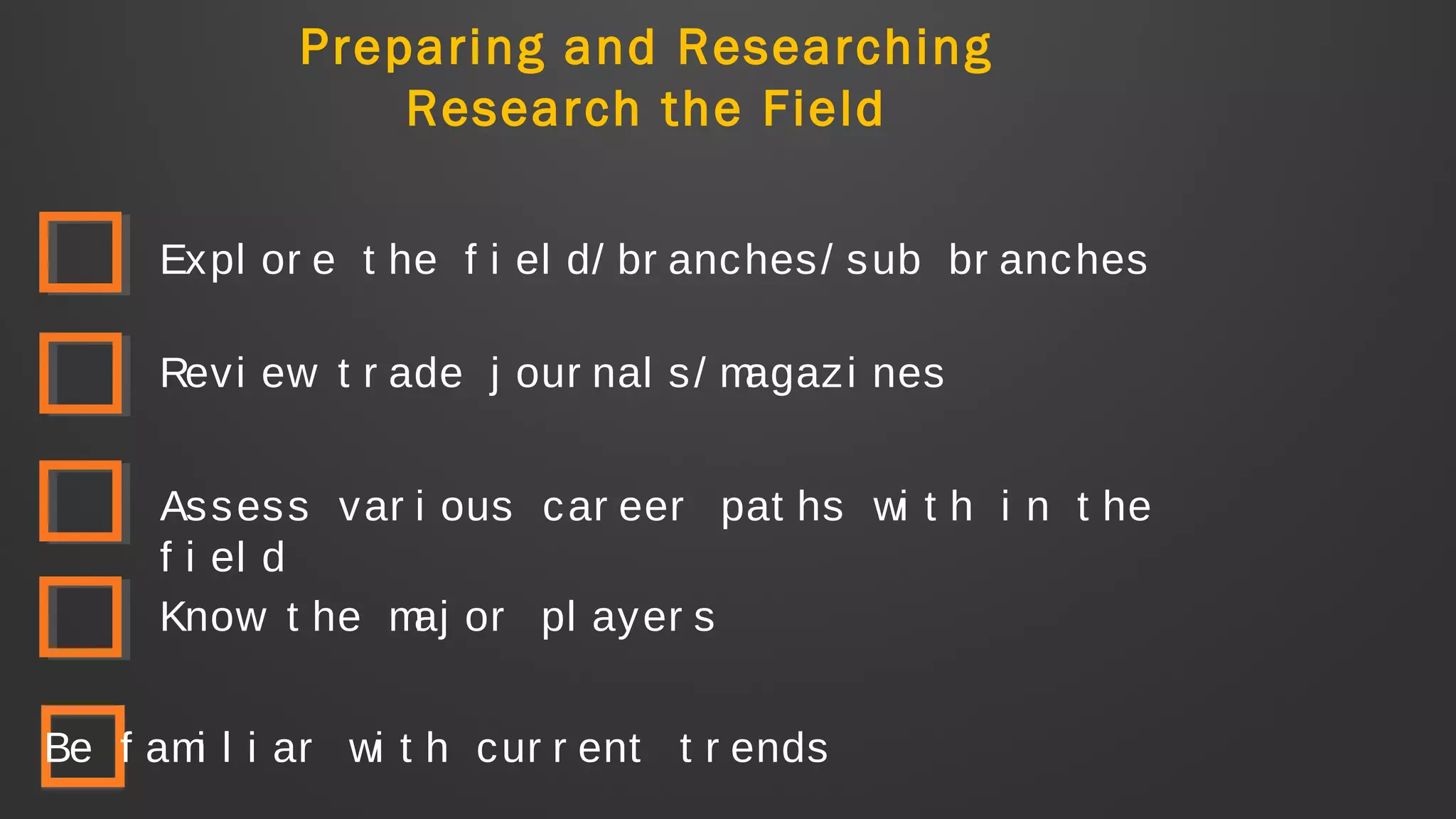 Preparing and Researching
Research the Field
Expl or e t he f i el d/ br anches/ sub br anches
Revi ew t r ade j our nal s/ magazi nes
Assess var i ous car eer pat hs wi t h i n t he
f i el d
Know t he maj or pl ayer s
Be f ami l i ar wi t h cur r ent t r ends
 
