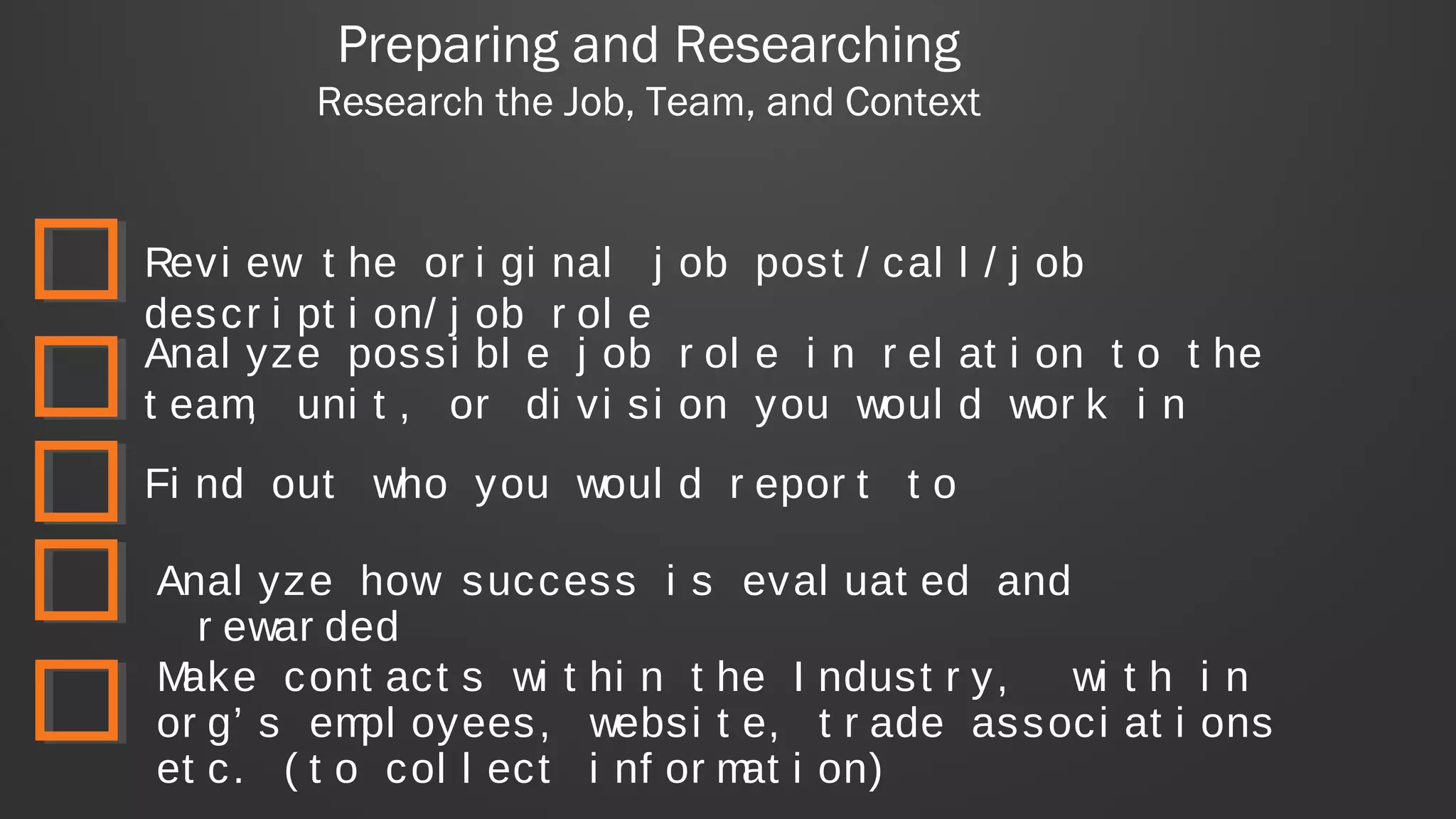 Preparing and Researching
Research the Job, Team, and Context
Revi ew t he or i gi nal j ob post / cal l / j ob
descr i pt i on/ j ob r ol e
Make cont act s wi t hi n t he I ndust r y, wi t h i n
or g’ s empl oyees, websi t e, t r ade associ at i ons
et c. ( t o col l ect i nf or mat i on)
Anal yze possi bl e j ob r ol e i n r el at i on t o t he
t eam, uni t , or di vi si on you woul d wor k i n
Fi nd out who you woul d r epor t t o
Anal yze how success i s eval uat ed and
r ewar ded
 