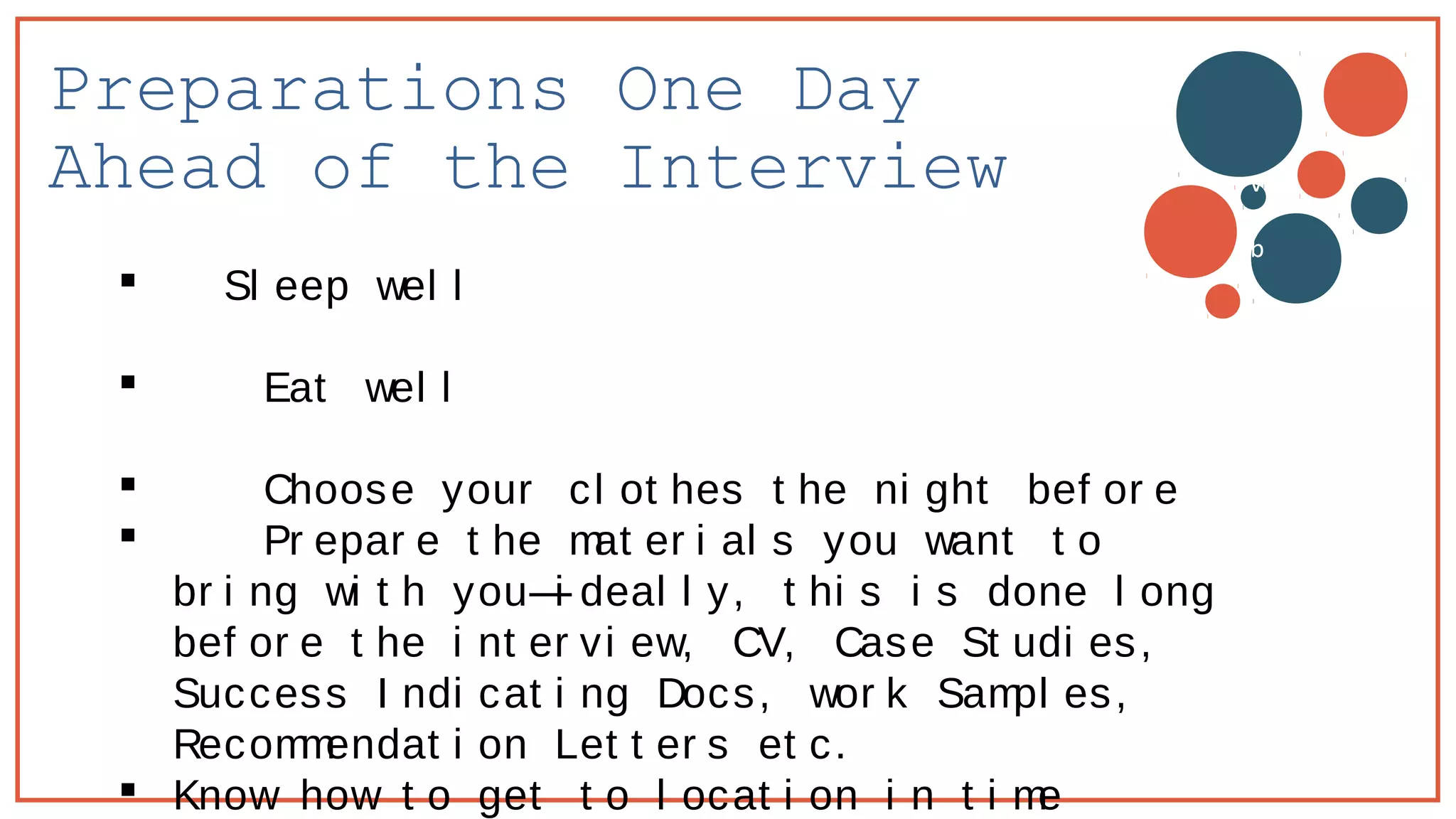Preparations One Day
Ahead of the Interview
 Sl eep wel l
 Eat wel l
 Choose your cl ot hes t he ni ght bef or e
 Pr epar e t he mat er i al s you want t o
br i ng wi t h you—i deal l y, t hi s i s done l ong
bef or e t he i nt er vi ew, CV, Case St udi es,
Success I ndi cat i ng Docs, wor k Sampl es,
Recommendat i on Let t er s et c.
 Know how t o get t o l ocat i on i n t i me
v
b
 