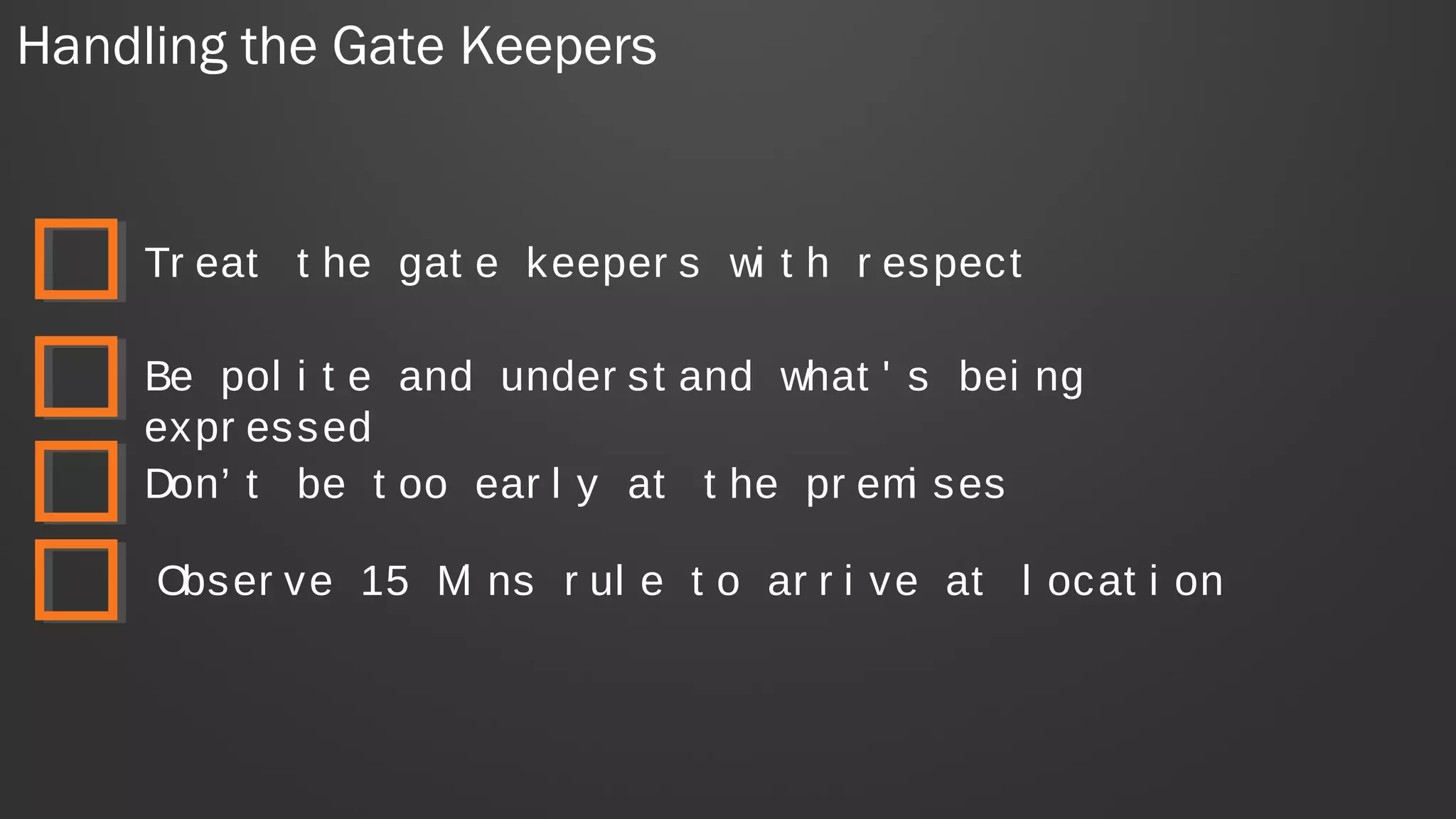 Handling the Gate Keepers
Tr eat t he gat e keeper s wi t h r espect
Be pol i t e and under st and what ' s bei ng
expr essed
Don’ t be t oo ear l y at t he pr emi ses
Obser ve 15 Mi ns r ul e t o ar r i ve at l ocat i on
 