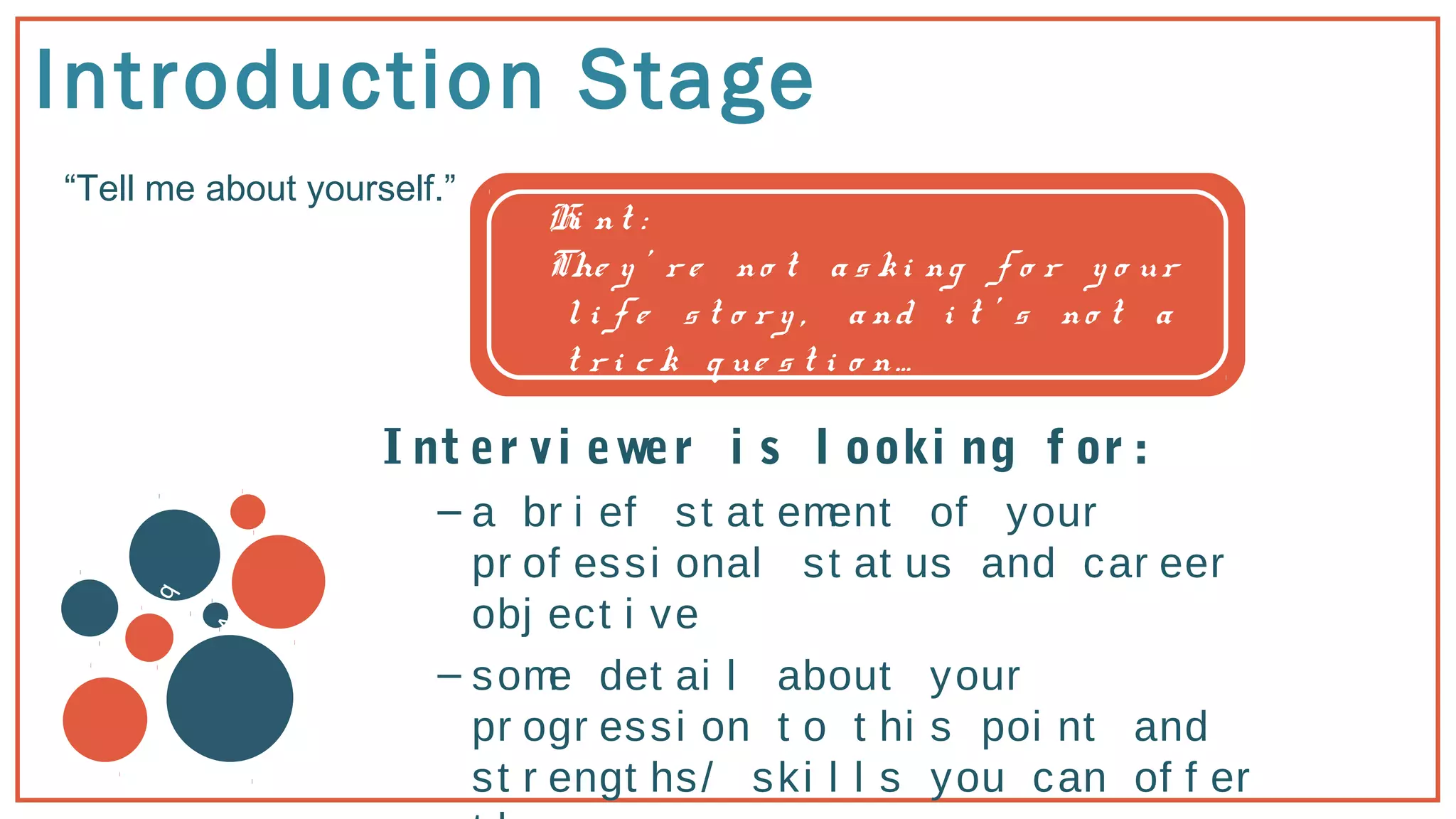 Introduction Stage
“Tell me about yourself.”
v
b
Hi nt :
The y ’ r e no t a s ki ng f o r y o ur
l i f e s t o r y , a nd i t ’ s no t a
t r i c k q ue s t i o n…
I nt er vi ewer i s l ooki ng f or :
– a br i ef st at ement of your
pr of essi onal st at us and car eer
obj ect i ve
– some det ai l about your
pr ogr essi on t o t hi s poi nt and
st r engt hs/ ski l l s you can of f er
 