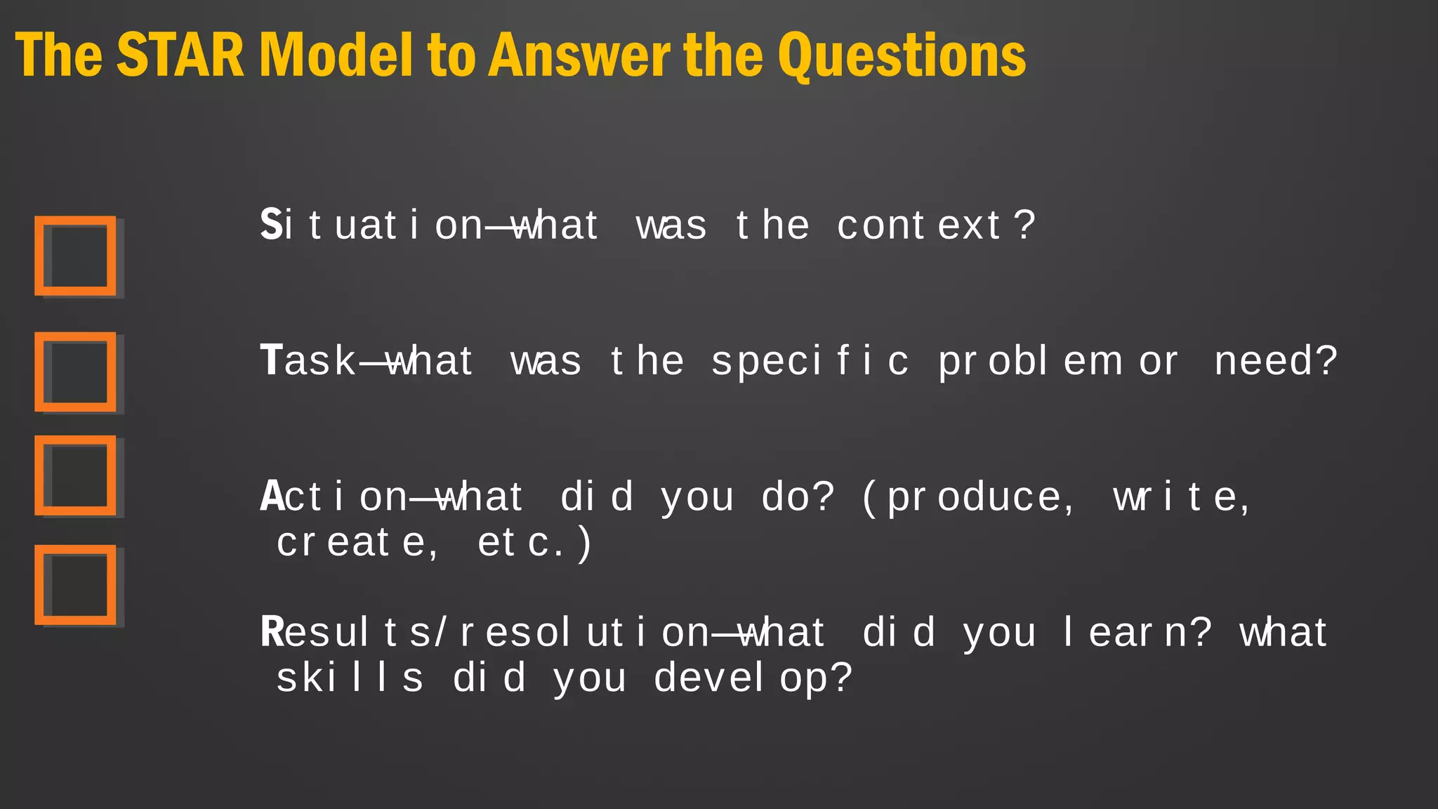 The STAR Model to Answer the Questions
Si t uat i on—what was t he cont ext ?
Task—what was t he speci f i c pr obl em or need?
Act i on—what di d you do? ( pr oduce, wr i t e,
cr eat e, et c. )
Resul t s/ r esol ut i on—what di d you l ear n? what
ski l l s di d you devel op?
 