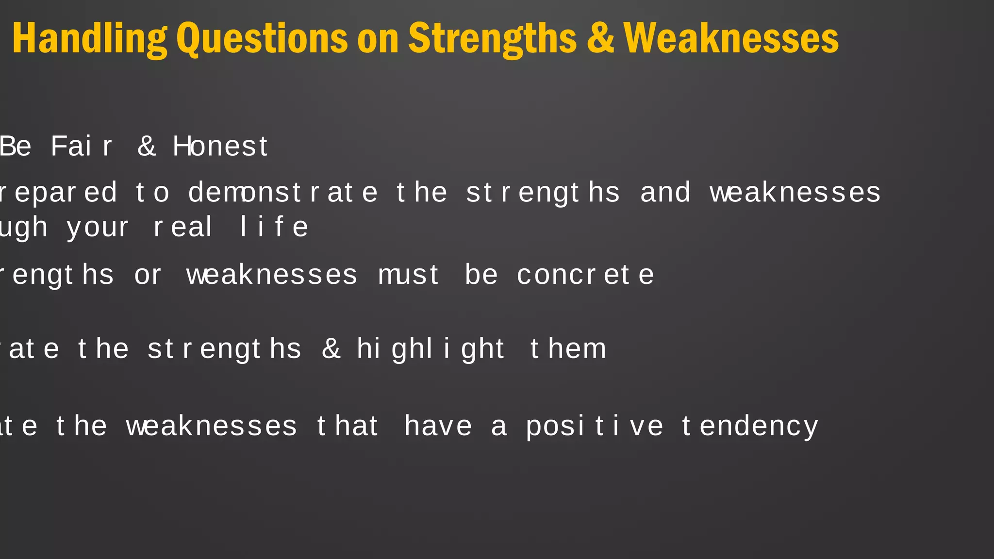 Handling Questions on Strengths & Weaknesses
Be Fai r & Honest
r at e t he st r engt hs & hi ghl i ght t hem
r epar ed t o demonst r at e t he st r engt hs and weaknesses
ugh your r eal l i f e
at e t he weaknesses t hat have a posi t i ve t endency
r engt hs or weaknesses must be concr et e
 