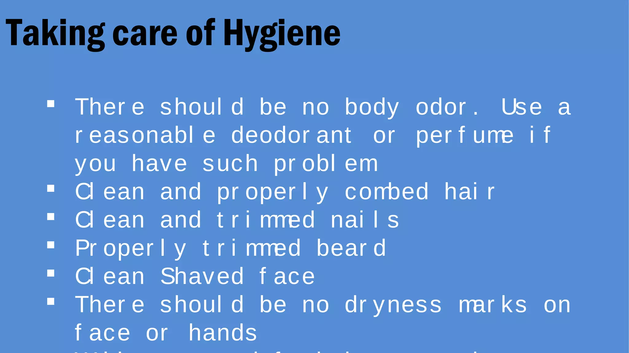 Taking care of Hygiene
 Ther e shoul d be no body odor . Use a
r easonabl e deodor ant or per f ume i f
you have such pr obl em
 Cl ean and pr oper l y combed hai r
 Cl ean and t r i mmed nai l s
 Pr oper l y t r i mmed bear d
 Cl ean Shaved f ace
 Ther e shoul d be no dr yness mar ks on
f ace or hands
 
