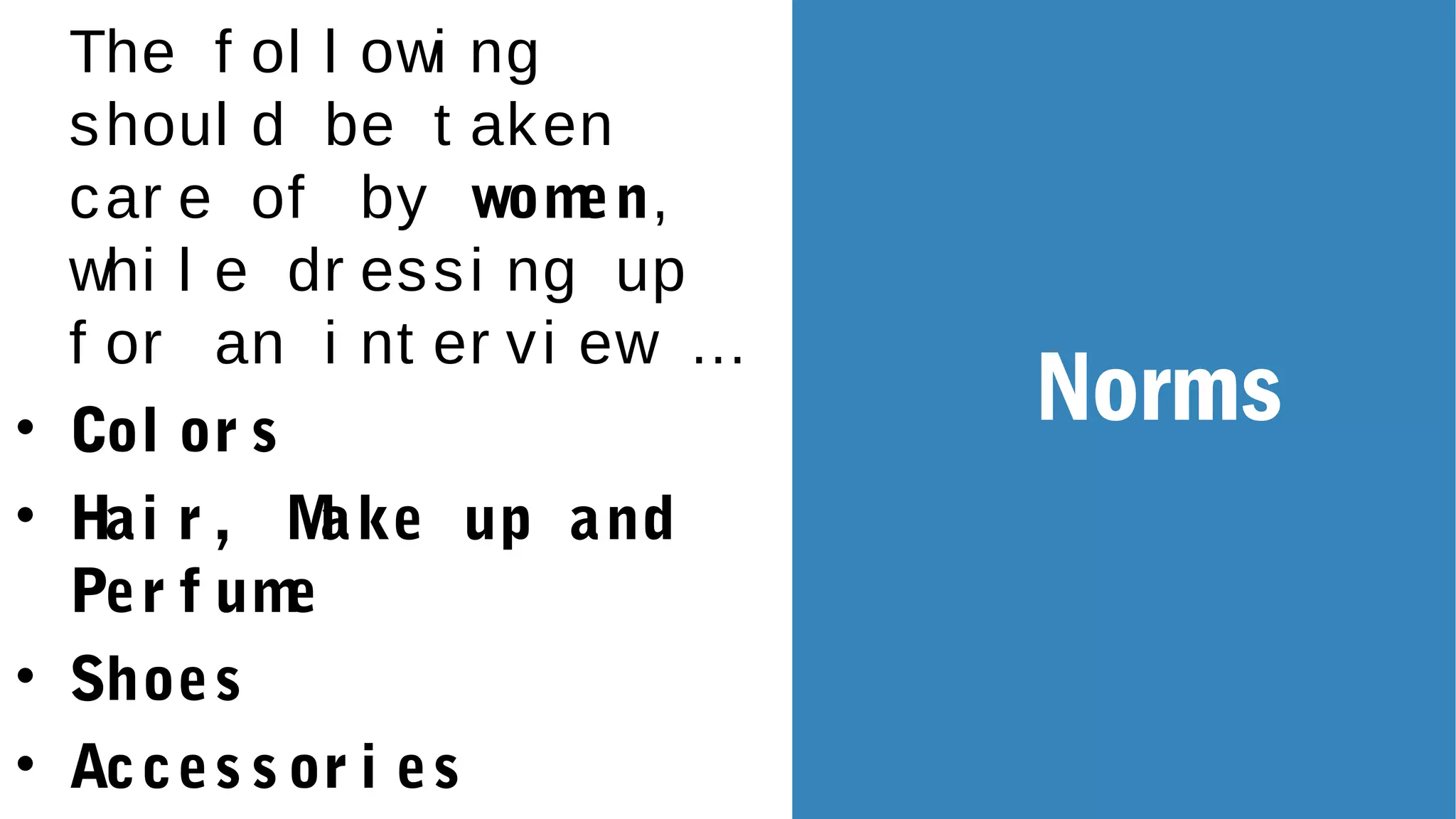 The f ol l owi ng
shoul d be t aken
car e of by women,
whi l e dr essi ng up
f or an i nt er vi ew …
• Col or s
• Hai r , Make up and
Per f ume
• Shoes
• Acces s or i es
Norms
 