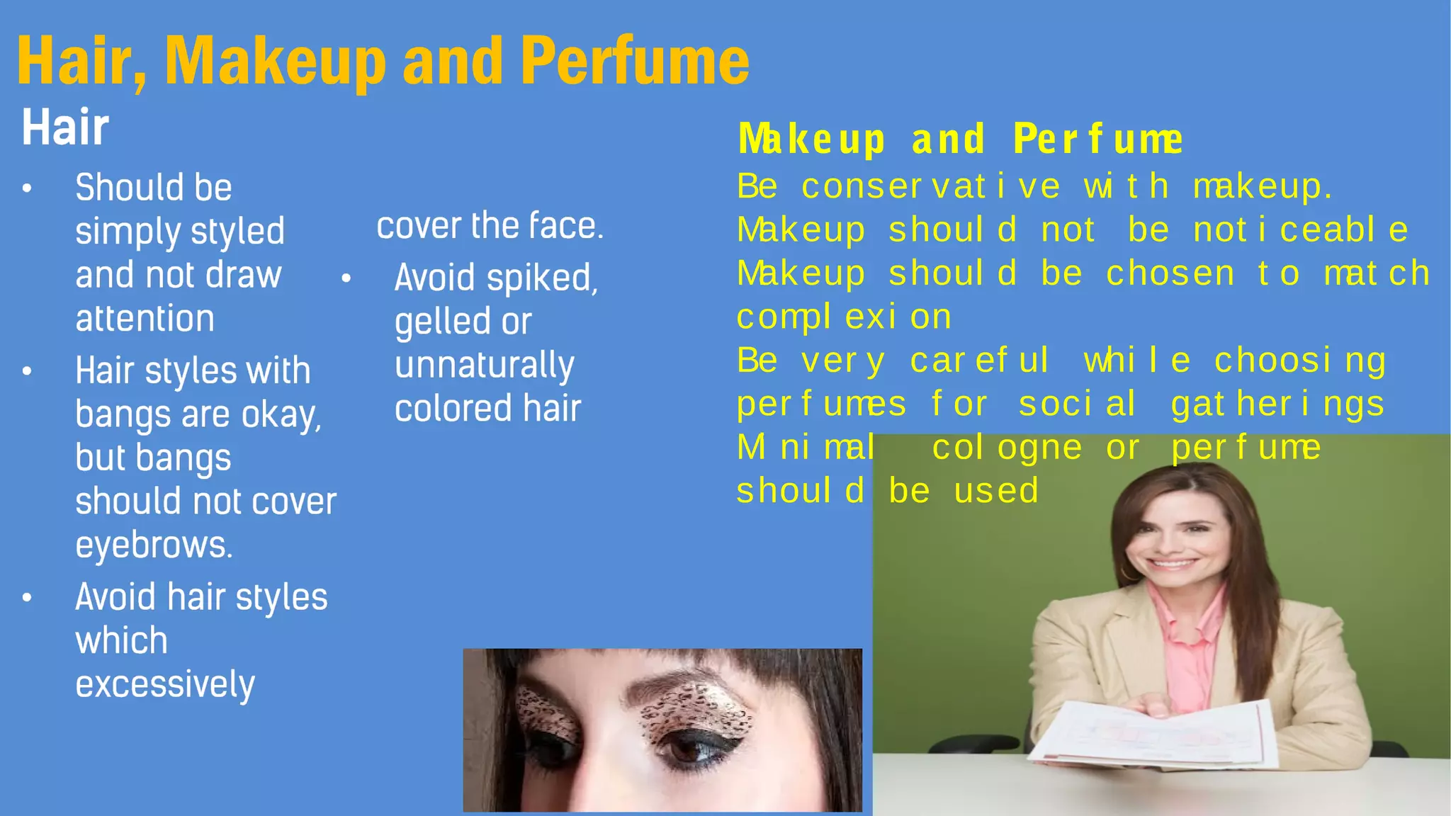 Hair, Makeup and Perfume
Makeup and Per f ume
Be conser vat i ve wi t h makeup.
Makeup shoul d not be not i ceabl e
Makeup shoul d be chosen t o mat ch
compl exi on
Be ver y car ef ul whi l e choosi ng
per f umes f or soci al gat her i ngs
Mi ni mal col ogne or per f ume
shoul d be used
 