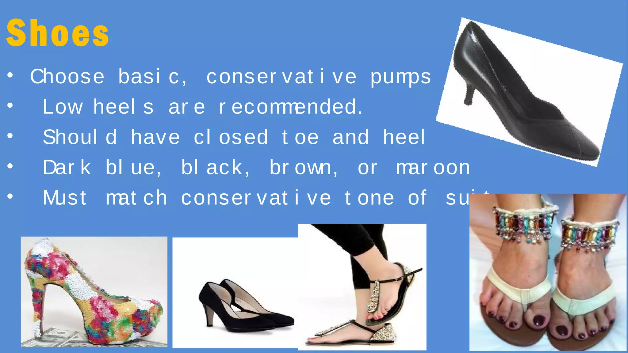 Shoes
• Choose basi c, conser vat i ve pumps
• Low heel s ar e r ecommended.
• Shoul d have cl osed t oe and heel
• Dar k bl ue, bl ack, br own, or mar oon
• Must mat ch conser vat i ve t one of sui t
 