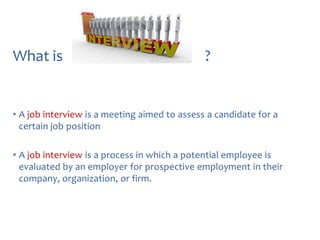 What is

?

• A job interview is a meeting aimed to assess a candidate for a
certain job position
• A job interview is a process in which a potential employee is
evaluated by an employer for prospective employment in their
company, organization, or firm.

 