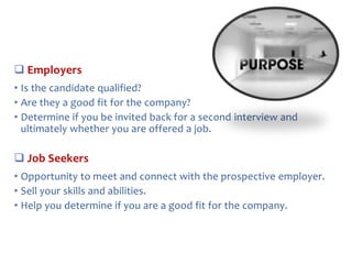  Employers
• Is the candidate qualified?
• Are they a good fit for the company?
• Determine if you be invited back for a second interview and
ultimately whether you are offered a job.

 Job Seekers
• Opportunity to meet and connect with the prospective employer.
• Sell your skills and abilities.
• Help you determine if you are a good fit for the company.

 