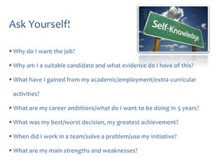 Ask Yourself!
 Why do I want the job?
 Why am I a suitable candidate and what evidence do I have of this?
 What have I gained from my academic/employment/extra-curricular
activities?
 What are my career ambitions/what do I want to be doing in 5 years?
 What was my best/worst decision, my greatest achievement?

 When did I work in a team/solve a problem/use my initiative?
 What are my main strengths and weaknesses?

 