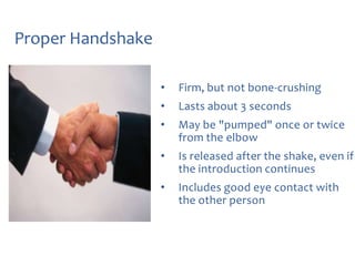 Proper Handshake
•

Firm, but not bone-crushing

•

Lasts about 3 seconds

•

May be "pumped" once or twice
from the elbow

•

Is released after the shake, even if
the introduction continues

•

Includes good eye contact with
the other person

 