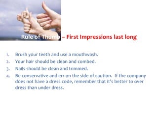 Rule of Thumb – First Impressions last long
1.
2.
3.
4.

Brush your teeth and use a mouthwash.
Your hair should be clean and combed.
Nails should be clean and trimmed.
Be conservative and err on the side of caution. If the company
does not have a dress code, remember that it’s better to over
dress than under dress.

 