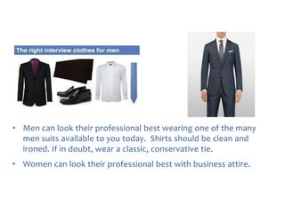• Men can look their professional best wearing one of the many
men suits available to you today. Shirts should be clean and
ironed. If in doubt, wear a classic, conservative tie.
• Women can look their professional best with business attire.

 