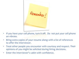 • If you have your cell phone, turn it off. Do not put your cell phone
on vibrate.
• Bring extra copies of your resume along with a list of references
to offer the interviewer.
• Treat other people you encounter with courtesy and respect. Their
opinions of you might be solicited during hiring decisions.
• Enter the interviewer’s cabin with confidence.

 