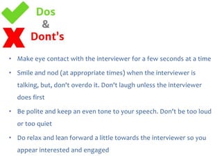 • Make eye contact with the interviewer for a few seconds at a time
• Smile and nod (at appropriate times) when the interviewer is
talking, but, don't overdo it. Don't laugh unless the interviewer

does first
• Be polite and keep an even tone to your speech. Don't be too loud
or too quiet

• Do relax and lean forward a little towards the interviewer so you
appear interested and engaged

 