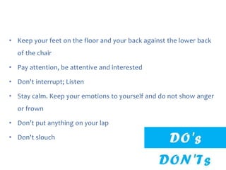 • Keep your feet on the floor and your back against the lower back
of the chair
• Pay attention, be attentive and interested
• Don't interrupt; Listen
• Stay calm. Keep your emotions to yourself and do not show anger
or frown
• Don’t put anything on your lap
• Don't slouch

 