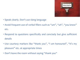 • Speak clearly. Don’t use slang language
• Avoid frequent use of verbal fillers such as “um”, “uh”, “you know”
etc.
• Respond to questions specifically and concisely but give sufficient
details
• Use courtesy markers like “thank you”, “I am honoured”, “it’s my

pleasure” etc. at appropriate times
• Don’t leave the room without saying “thank you”

 
