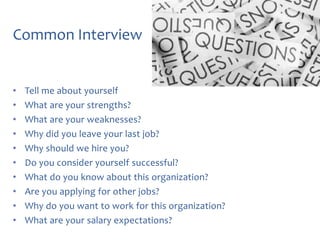 Common Interview

•
•
•
•
•
•
•
•
•
•

Tell me about yourself
What are your strengths?
What are your weaknesses?
Why did you leave your last job?
Why should we hire you?
Do you consider yourself successful?
What do you know about this organization?
Are you applying for other jobs?
Why do you want to work for this organization?
What are your salary expectations?

 