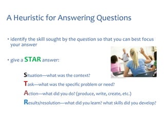 A Heuristic for Answering Questions
• identify the skill sought by the question so that you can best focus
your answer
• give a STAR answer:

Situation—what was the context?

Task—what was the specific problem or need?
Action—what did you do? (produce, write, create, etc.)
Results/resolution—what did you learn? what skills did you develop?

 