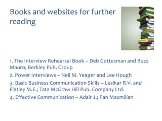 Books and websites for further
reading

1. The Interview Rehearsal Book – Deb Gottesman and Buzz
Mauro; Berkley Pub. Group
2. Power Interviews – Neil M. Yeager and Lee Hough
3. Basic Business Communication Skills – Lesikar R.V. and
Flatley M.E.; Tata McGraw Hill Pub. Company Ltd.
4. Effective Communication – Adair J.; Pan Macmillan

 