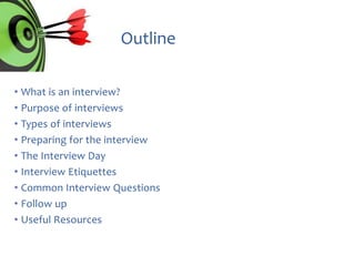 Outline
• What is an interview?
• Purpose of interviews
• Types of interviews
• Preparing for the interview
• The Interview Day
• Interview Etiquettes
• Common Interview Questions
• Follow up
• Useful Resources

 