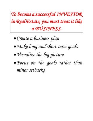 To become a successful INVESTOR 
in Real Estate, you must treat it like 
a BUSINESS. 
 Create a business plan 
 Make long and short-term goals 
 Visualize the big picture 
 Focus on the goals rather than 
minor setbacks 
 