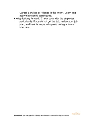 Career Services or "friends in the know". Learn and
apply negotiating techniques.
▪ Keep looking for work! Check back with the employer
periodically. If you do not get the job, review your job
plan, and look for ways to improve during a future
interview.

Adapted from: FOR THE COLLEGE GRADUATE by Maureen J. Chemsak from NACPED website

	
  

 