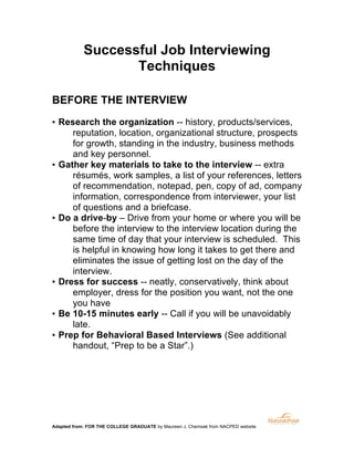 Successful Job Interviewing
Techniques
BEFORE THE INTERVIEW
▪ Research the organization -- history, products/services,
reputation, location, organizational structure, prospects
for growth, standing in the industry, business methods
and key personnel.
▪ Gather key materials to take to the interview -- extra
résumés, work samples, a list of your references, letters
of recommendation, notepad, pen, copy of ad, company
information, correspondence from interviewer, your list
of questions and a briefcase.
▪ Do a drive-by – Drive from your home or where you will be
before the interview to the interview location during the
same time of day that your interview is scheduled. This
is helpful in knowing how long it takes to get there and
eliminates the issue of getting lost on the day of the
interview.
▪ Dress for success -- neatly, conservatively, think about
employer, dress for the position you want, not the one
you have
▪ Be 10-15 minutes early -- Call if you will be unavoidably
late.
▪ Prep for Behavioral Based Interviews (See additional
handout, “Prep to be a Star”.)

Adapted from: FOR THE COLLEGE GRADUATE by Maureen J. Chemsak from NACPED website

	
  

 