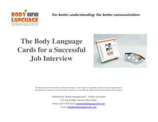 For better understanding! For better communication!




 The Body Language
Cards for a Successful
   Job Interview


      All rights reserved. No portion of this presentation , the images or any other content may be reproduced or
     transmitted in any form or by any means, electronic or mechanical, without written permission of the author.


                          Published by “BodyLanguageCards” - D Rolls Associates
                                  P.O. Box 610081, Newton MA 02461
                          Phone: (617) 916-5210, www.bodylanguagecards.com
                                  Email: info@bodylanguagecards.com
 