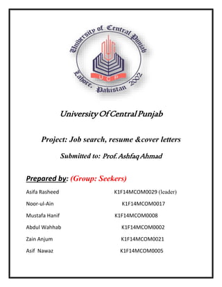 UniversityOfCentralPunjab
Project: Job search, resume &cover letters
Submitted to: Prof.AshfaqAhmad
Prepared by: (Group: Seekers)
Asifa Rasheed K1F14MCOM0029 (leader)
Noor-ul-Ain K1F14MCOM0017
Mustafa Hanif K1F14MCOM0008
Abdul Wahhab K1F14MCOM0002
Zain Anjum K1F14MCOM0021
Asif Nawaz K1F14MCOM0005
 