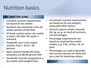 DRY MATTER (DM) 
• Livestock nutrient requirements 
are based on dry matter. 
• Nutrients are contained in the dry 
matter portion of the feed. 
• All feeds contain water; dry matter 
is what’s left after the water is 
removed. 
• Feedstuffs vary in dry matter 
content, from < 10 to > 90 
percent. 
• Most common feedstuffs (hays 
and grain) are 88-90 percent DM. 
• Feedstuffs must be compared on a 
• An animal’s nutrient requirements 
are based on its size (weight), 
along with other factors. 
• Animals require certain amounts 
(lb, kg, oz, g, or mcal) of nutrients, 
not percentages. 
• Percentage requirements are 
based on assumed dry matter 
intakes, e.g. 3 lbs. of hay + lb. of 
grain 
• Percentages are used to describe 
the nutrient density of a feed and 
are a tool for balancing rations. 
dry matter (and weight) basis. WEIGHT 
 