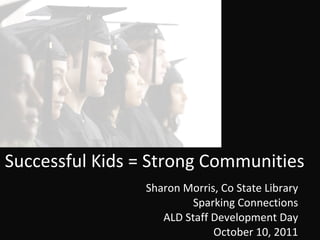 Successful Kids = Strong Communities Sharon Morris, Co State Library Sparking Connections ALD Staff Development Day October 10, 2011 
