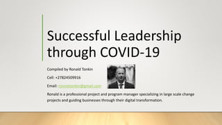 Successful Leadership
through COVID-19
Compiled by Ronald Tonkin
Cell: +27824509916
Email: ronnietonkin@gmail.com
Ronald is a professional project and program manager specializing in large scale change
projects and guiding businesses through their digital transformation.
 
