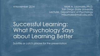 Mark A. Laumakis, Ph.D. 
San Diego State Universtiy 
Lecturer, Department of Psychology 
mlaumakis@mail.sdsu.edu 
4 November 2014 
Successful Learning: 
What Psychology Says 
about Learning Better 
Subtitle or catch phrase for the presentation 
 