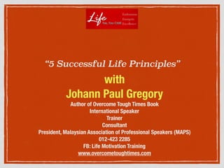 “5 Successful Life Principles”
with
Johann Paul Gregory
Author of Overcome Tough Times Book
International Speaker
Trainer
Consultant
President, Malaysian Association of Professional Speakers (MAPS)
012-423 2285
FB: Life Motivation Training
www.overcometoughtimes.com
 