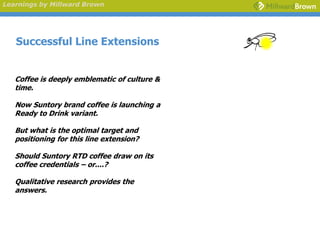Learnings by Millward Brown




   Successful Line Extensions


   Coffee is deeply emblematic of culture &
   time.

   Now Suntory brand coffee is launching a
   Ready to Drink variant.

   But what is the optimal target and
   positioning for this line extension?

   Should Suntory RTD coffee draw on its
   coffee credentials – or....?

   Qualitative research provides the
   answers.
 
