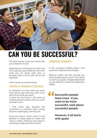 CAN YOU BE SUCCESSFUL?
The short answer is yes, but it does take
just a little bit of work.
Depending on where you are right now
this might be a just a little bit more than
what you are doing right now, or
perhaps quite a bit to start off on the
right foot.
Here's what you need to know:
A thin, attractive, healthy body is the
result of an effective set of habits.
Effective habits will also provide you
with a healthy bank account. Your ability
to reach your goals is largely dependent
on your ability to create and implement
habits.
Successful people
leave clues. If you
want to be more
successful, read about
successful people.
However, it all starts
with goals!
"
successful living - RichardButler.coach
HAVE A VISION & GOALS
t's important to know what you want.
How will you get what you want if you
don't know what you want?
A vision for the future is the same as
making decisions about what you want
and don't want.
* That vision also provides the
motivation to continue when things
become challenging, and they will.
Once you have a vision, you're in the
position to create goals to make that
vision a reality. Failing to have goals is
deciding to keep your life the same.
CREATE HABITS
 
