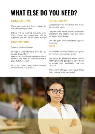 There aren't too many things you can do
completely on your own.
Others will be involved along the way.
They might be customers, clients,
suppliers, partners, or the public at large.
successful living - RichardButler.coach
WHAT ELSE DO YOU NEED?
CONNECTION
Success involves change.
Change is uncomfortable. How do you
handle discomfort?
Do you become overwhelmed, grab the
remote, and head for the couch with a
plate full of cookies?
Or do you take a deep breath, step up,
and take care of business?
DISCOMFORT
Successful people look ahead and make
appropriate plans.
They see their future opportunities and
challenges and modify their plans and
behaviors accordingly.
Life also goes more smoothly if you're
proactive.
PROACTIVITY
Much of the journey to reach your goals
isn't fun or exciting. It's a grind.
The ability to persevere when there's
nothing exciting going on is a good way
to gauge how successful you can
become.
The easier it is for you to give up, the less
likely you are to be successful.
GRIT
 