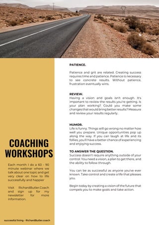 successful living - RichardButler.coach
Each month I do a 60 - 90
minute webinar where we
talk about one topic and get
very clear on how to life
successfully and happier
Visit RichardButler.Coach
and sign up for my
newsletter for more
information.
COACHING
WORKSHOPS
PATIENCE.
Patience and grit are related. Creating success
requires time and patience. Patience is necessary
to see concrete results. Without patience,
frustration eventually wins.
REVIEW.
Having a vision and goals isn't enough. It's
important to review the results you're getting. Is
your plan working? Could you make some
changesthatwouldbringbetterresults?Measure
and review your results regularly.
HUMOR.
Life is funny. Things will go wrong no matter how
well you prepare. Unique opportunities pop up
along the way. If you can laugh at life and its
follies, you'll have a better chance of experiencing
and enjoying success.
TO ANSWER THE QUESTION.
Success doesn't require anything outside of your
control. You need a vision, a plan to get there, and
the ability to follow through.
You can be as successful as anyone you've ever
known. Take control and create a life that pleases
you.
Begin today by creating a vision of the future that
compels you to make goals and take action.
 