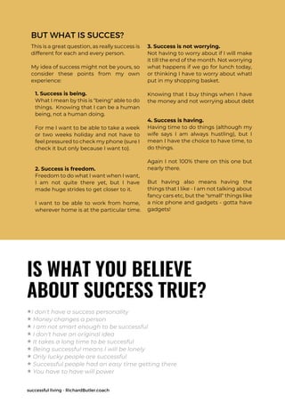 successful living - RichardButler.coach
BUT WHAT IS SUCCES?
This is a great question, as really success is
different for each and every person.
My idea of success might not be yours, so
consider these points from my own
experience:
1. Success is being.
What I mean by this is "being" able to do
things. Knowing that I can be a human
being, not a human doing.
For me I want to be able to take a week
or two weeks holiday and not have to
feel pressured to check my phone (sure I
check it but only because I want to).
2. Success is freedom.
Freedom to do what I want when I want,
I am not quite there yet, but I have
made huge strides to get closer to it.
I want to be able to work from home,
wherever home is at the particular time.
3. Success is not worrying.
Not having to worry about if I will make
it till the end of the month. Not worrying
what happens if we go for lunch today,
or thinking I have to worry about whatI
put in my shopping basket.
Knowing that I buy things when I have
the money and not worrying about debt
4. Success is having.
Having time to do things (although my
wife says I am always hustling), but I
mean I have the choice to have time, to
do things.
Again I not 100% there on this one but
nearly there.
But having also means having the
things that I like - I am not talking about
fancy cars etc, but the "small" things like
a nice phone and gadgets - gotta have
gadgets!
IS WHAT YOU BELIEVE
ABOUT SUCCESS TRUE?
★I don't have a success personality
★ Money changes a person
★ I am not smart enough to be successful
★ I don't have an original idea
★ It takes a long time to be succesful
★ Being successful means I will be lonely
★ Only lucky people are successful
★ Successful people had an easy time getting there
★ You have to have will power
 