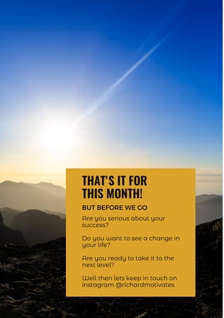 THAT'S IT FOR
THIS MONTH!
BUT BEFORE WE GO
Are you serious about your
success?
Do you want to see a change in
your life?
Are you ready to take it to the
next level?
Well then lets keep in touch on
instagram @richardmotivates
 