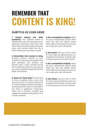 successful living - RichardButler.coach
REMEMBER THAT
1. Clearly answer the W5H
questions. Your website needs to
answers the common questions your
potential customers may have. This
informationmustbeeasilyaccessible,
clear, and concise. After all, this is
what makes your business unique!
2. Remember that content is king.
Provide content tailored to your
customer’s interests and explain how
your products and services will
benefit them. Share real-life stories
from satisfied customers. And ensure
your site is updated regularly with the
latest information.
3. Seek out “back links.” A back link
is when a website links to you. One
way to do this is to leave comments
on relevant blogs. Another strategy is
to simply ask for a link! For example, if
you have a vegetarian restaurant,
reach out to farmers markets and
vegetarian societies and ask for a link
on their website.
CONTENT IS KING!
4. Do a competitive analysis. What
are your competitors doing? Note
what you like and dislike about
other sites and brainstorm how you
can make your own site better.
5. Get social. Get your site in front
of more eyes by getting active on
Facebook and Twitter. If others like
it, they may send it to their friends.
SUBTITLE #2 GOES HERE
4. Do a competitive analysis. What
are your competitors doing? Note
what you like and dislike about
other sites and brainstorm how you
can make your own site better.
5. Get social. Get your site in front
of more eyes by getting active on
Facebook and Twitter. If others like
it, they may send it to their friends.
 