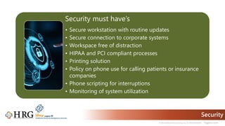 © 2021 Healthcare Resource Group, Inc. ALL RIGHTS RESERVED. hrgpros.com
Security
Security must have’s
• Secure workstation with routine updates
• Secure connection to corporate systems
• Workspace free of distraction
• HIPAA and PCI compliant processes
• Printing solution
• Policy on phone use for calling patients or insurance
companies
• Phone scripting for interruptions
• Monitoring of system utilization
 
