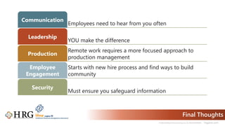© 2021 Healthcare Resource Group, Inc. ALL RIGHTS RESERVED. hrgpros.com
Final Thoughts
Employees need to hear from you often
Communication
YOU make the difference
Leadership
Remote work requires a more focused approach to
production management
Production
Starts with new hire process and find ways to build
community
Employee
Engagement
Must ensure you safeguard information
Security
 